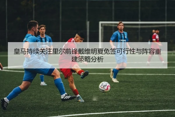 皇马持续关注里尔前锋戴维明夏免签可行性与阵容重建策略分析
